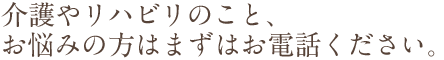 リハビリや介護のこと、お悩みをお持ちの方はまずはお電話ください